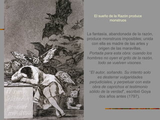 El sueño de la Razón produce
monstruos
La fantasía, abandonada de la razón,
produce monstruos imposibles; unida
con ella es madre de las artes y
origen de las maravillas.
Portada para esta obra: cuando los
hombres no oyen el grito de la razón,
todo se vuelven visones.
“El autor, soñando. Su intento solo
es desterrar vulgaridades
perjudiciales, y perpetuar con esta
obra de caprichos el testimonio
sólido de la verdad”, escribió Goya
dos años antes (1797).
 