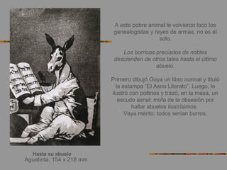 Hasta su abuelo
Aguatinta, 154 x 218 mm
A este pobre animal le volvieron loco los
genealogistas y reyes de armas, no es él
solo.
Los borricos preciados de nobles
descienden de otros tales hasta el último
abuelo.
Primero dibujó Goya un libro normal y tituló
la estampa “El Asno Literato”. Luego, lo
ilustró con pollinos y trazó, en la mesa, un
escudo asnal: mofa de la obsesión por
hallar abuelos ilustrísimos.
Vaya mérito: todos serían burros.
 