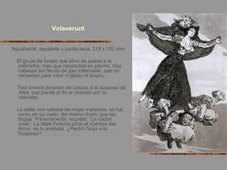 Volaverunt
Aguafuerte, aguatinta y punta seca. 219 x 152 mm
El grupo de brujas que sirve de peana a la
petimetra, más que necesidad es adorno. Hay
cabezas tan llenas de gas inflamable, que no
necesitan para volar ni globo ni brujas.
Tres toreros levantan de cascos a la duquesa de
Alba, que pierde al fin la chaveta por su
veleidad.
La bella, con cabeza de mujer mariposa, se fue,
como en un vuelo, del mismo modo que las
brujas. Primeramente, escribió: “La hacen
volar”. La Mala Fortuna priva al Hombre del
Amor, se lo arrebata. ¿Perdió Goya a la
Duquesa?
 