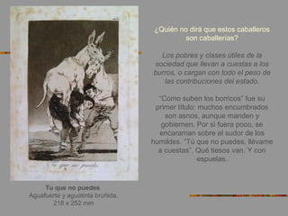 Tu que no puedes
Aguafuerte y aguatinta bruñida.
218 x 252 mm
¿Quién no dirá que estos caballeros
son caballerías?
Los pobres y clases útiles de la
sociedad que llevan a cuestas a los
burros, o cargan con todo el peso de
las contribuciones del estado.
“Como suben los borricos” fue su
primer título: muchos encumbrados
son asnos, aunque manden y
gobiernen. Por si fuera poco, se
encaraman sobre el sudor de los
humildes. “Tú que no puedes, llévame
a cuestas”. Qué tiesos van. Y con
espuelas.
 
