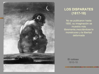 El coloso
1810-18
LOS DISPARATES
(1817-18)
No se publicaron hasta
1850, su imaginación se
muestra más
libremente,mezclándose lo
monstruoso y la libertad
deformada
 
