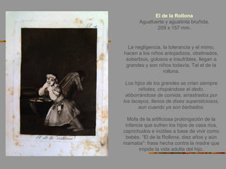 La negligencia, la tolerancia y el mimo,
hacen a los niños antojadizos, obstinados,
soberbios, golosos e insufribles, llegan a
grandes y son niños todavía. Tal el de la
rollona.
Los hijos de los grandes se crian siempre
niñotes, chupándose el dedo,
atiborrándose de comida, arrastrados por
los lacayos, llenos de dixes supersticiosos,
aun cuando ya son barbados.
Mofa de la artificiosa prolongación de la
infancia que sufren los hijos de casa rica,
caprichudos e inútiles a base de vivir como
bebés. “El de la Rollona, diez años y aún
mamaba”: frase hecha contra la madre que
impide la vida adulta del hijo.
El de la Rollona
Aguafuerte y aguatinta bruñida.
209 x 157 mm.
 