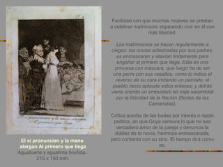El si pronuncian y la mano
alargan Al primero que llega
Aguafuerte y aguatinta bruñida.
215 x 150 mm.
Facilidad con que muchas mujeres se prestan
a celebrar matrimonio esperando vivir en él con
más libertad.
Los matrimonios se hacen regularmente a
ciegas: las novias adiestradas por sus padres,
es enmascaran y atavían lindamente para
engañar al primero que llega, Esta es una
princesa con máscara, que luego ha de ser
una perra con sus vasallos, como lo indica el
reverso de su cara imitando un peinado: el
pueblo necio aplaude estos enlaces; y detrás
viene orando un embustero en traje sacerdotal
por la felicidad de la Nación (Bodas de las
Camaristas).
Crítica acerba de las bodas por interés o razón
política, en que Goya censura lo que no sea
verdadero amor de la pareja y denuncia la
doblez de la novia, hermosa enmascarada,
pero contenta con su sino. El tiempo dirá cómo
es.
 