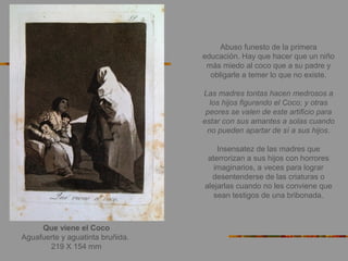 Que viene el Coco
Aguafuerte y aguatinta bruñida.
219 X 154 mm
Abuso funesto de la primera
educación. Hay que hacer que un niño
más miedo al coco que a su padre y
obligarle a temer lo que no existe.
Las madres tontas hacen medrosos a
los hijos figurando el Coco; y otras
peores se valen de este artificio para
estar con sus amantes a solas cuando
no pueden apartar de sí a sus hijos.
Insensatez de las madres que
aterrorizan a sus hijos con horrores
imaginarios, a veces para lograr
desentenderse de las criaturas o
alejarlas cuando no les conviene que
sean testigos de una bribonada.
 