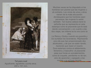 Tal para cual
Aguafuerte, aguatinta y punta seca.
200 x 151 mm.
Muchas veces se ha disputado si los
hombres son peores que las mujeres o
al contrario. Los vicios de unos y otros
vienen de la mala educación:
dondequiera que los hombres sean
perversos, las mujeres lo serán
también. Tan buena cabeza tiene la
señorita que se representa en esta
estampa como el pisaverde que le está
dando conversación; y en cuanto a las
dos viejas, tan infame es la una como la
otra.
La Reina y Godoy cuando era guardia y
los burlaban las lavanderas. Representa
una cita que han proporcionado dos
alcahuetas, y de que se están riendo,
haciendo que rezan el rosario.
Dura estampa contra el atildamiento,
femenino y masculino: el pisaverde
pasa sus horas en acicalamientos,
como la coqueta, pendiente no de ser,
sino de aparentar y apegado a las
modas y no al buen temple.
 