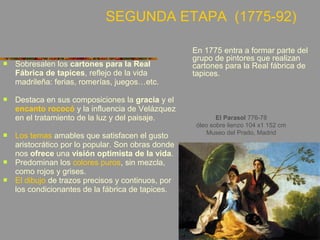  Sobresalen los cartones para la Real
Fábrica de tapices, reflejo de la vida
madrileña: ferias, romerías, juegos…etc.
 Destaca en sus composiciones la gracia y el
encanto rococó y la influencia de Velázquez
en el tratamiento de la luz y del paisaje.
 Los temas amables que satisfacen el gusto
aristocrático por lo popular. Son obras donde
nos ofrece una visión optimista de la vida.
 Predominan los colores puros, sin mezcla,
como rojos y grises.
 El dibujo de trazos precisos y continuos, por
los condicionantes de la fábrica de tapices.
El Parasol 776-78
óleo sobre lienzo 104 x1 152 cm
Museo del Prado, Madrid
En 1775 entra a formar parte del
grupo de pintores que realizan
cartones para la Real fábrica de
tapices.
SEGUNDA ETAPA (1775-92)
 