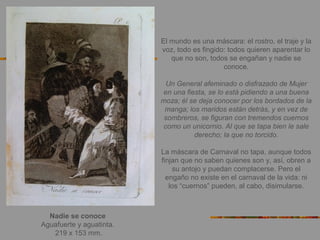 Nadie se conoce
Aguafuerte y aguatinta.
219 x 153 mm.
El mundo es una máscara: el rostro, el traje y la
voz, todo es fingido: todos quieren aparentar lo
que no son, todos se engañan y nadie se
conoce.
Un General afeminado o disfrazado de Mujer
en una fiesta, se lo está pidiendo a una buena
moza; él se deja conocer por los bordados de la
manga; los maridos están detrás, y en vez de
sombreros, se figuran con tremendos cuernos
como un unicornio. Al que se tapa bien le sale
derecho; la que no torcido.
La máscara de Carnaval no tapa, aunque todos
finjan que no saben quienes son y, así, obren a
su antojo y puedan complacerse. Pero el
engaño no existe en el carnaval de la vida: ni
los “cuernos” pueden, al cabo, disimularse.
 