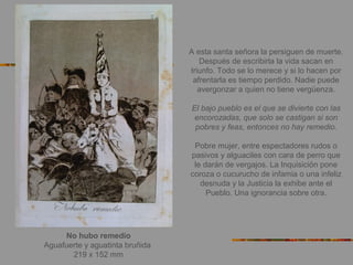 No hubo remedio
Aguafuerte y aguatinta bruñida
219 x 152 mm
A esta santa señora la persiguen de muerte.
Después de escribirla la vida sacan en
triunfo. Todo se lo merece y si lo hacen por
afrentarla es tiempo perdido. Nadie puede
avergonzar a quien no tiene vergüenza.
El bajo pueblo es el que se divierte con las
encorozadas, que solo se castigan si son
pobres y feas, entonces no hay remedio.
Pobre mujer, entre espectadores rudos o
pasivos y alguaciles con cara de perro que
le darán de vergajos. La Inquisición pone
coroza o cucurucho de infamia o una infeliz
desnuda y la Justicia la exhibe ante el
Pueblo. Una ignorancia sobre otra.
 