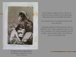 Si sabrá mas el discípulo?
Aguafuerte, aguatinta y buril.
218 x 153 mm
No se sabe si sabrás más o menos, lo
cierto es que el maestro es el personaje
más grave que se ha podido encontrar.
Un maestro burro no puede enseñar más
que rebuznar.
¿Acabará sabiendo más el alumno que su
profesor? No. Todos acabarán como lo que
son: jumentos. Por mucho empeño que se
ponga -viene a decir Goya-, de donde no
hay, no se puede sacar.
 