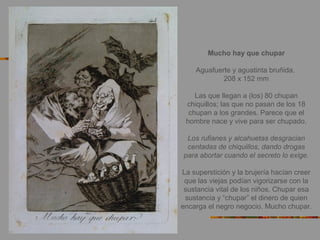 Mucho hay que chupar
Aguafuerte y aguatinta bruñida.
208 x 152 mm
Las que llegan a (los) 80 chupan
chiquillos; las que no pasan de los 18
chupan a los grandes. Parece que el
hombre nace y vive para ser chupado.
Los rufianes y alcahuetas desgracian
centadas de chiquillos, dando drogas
para abortar cuando el secreto lo exige.
La superstición y la brujería hacían creer
que las viejas podían vigorizarse con la
sustancia vital de los niños. Chupar esa
sustancia y “chupar” el dinero de quien
encarga el negro negocio. Mucho chupar.
 