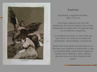 Soplones
Aguafuerte y aguatinta bruñida.
208 x 153 mm
Los brujos soplones son los más
fastidiosos de toda la brujería y los menos
inteligentes en aquel arte. Si supieran algo
no se meterían a soplones.
La confesión auricular no sirve más que
para llenar los oídos de los frailes de
suciedades, obscenidades y porquerías.
Quien denuncia desde el anonimato es un
demonio que satisface al depravado y crea
un ambiente fétido (obsérvense abajo las
fuentes de la delación). Sólo maldad y
alevosía hay en el alma hedionda del
soplón.
 