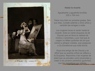 Hasta la muerte
Aguafuerte y aguatinta bruñida
220 x 154 mm
Hace muy bien en ponerse guapa. Son
sus días, cumple setenta y cinco años y
vendrán las amigas a verla.
Las mujeres locas lo serán hasta la
muerte. Esta es cierta duquesa (la de
Osuna) que se llena la cabeza de
moños y carambas, y por mal que le
caigan no faltan quitones de los que
vienen a atrapar criadas, que aseguran
a Su Excelencia que está divina.
Goya era amigo de los Osuna y es
difícil que su acerba crítica se refiera a
la Duquesa. Reprocha a las mujeres de
edad que se acicalen como jovencitas y
crean a los pícaros parásitos (guitones)
que las requiebran por interés.
 
