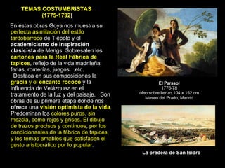 El Parasol 1776-78 óleo sobre lienzo 104 x 152 cm Museo del Prado, Madrid La pradera de San Isidro En estas obras Goya nos muestra su  perfecta asimilación del estilo tardobarroco  de Tiépolo y el  academicismo   de inspiración clasicista  de Mengs. Sobresalen los  cartones   para la Real Fábrica de tapices , reflejo de la vida madrileña: ferias, romerías, juegos…etc. Destaca en sus composiciones la  gracia  y el  encanto rococó  y la influencia de Velázquez en el tratamiento de la luz y del paisaje.  Son obras de su primera etapa donde nos  ofrece  una  visión optimista de la vida . Predominan los  colores puros, sin mezcla, como rojos y grises. El dibujo de trazos precisos y continuos, por los condicionantes de la fábrica de tapices, y los temas amables que satisfacen el gusto aristocrático por lo popular .  TEMAS COSTUMBRISTAS  (1775-1792 ) 