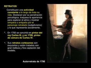 Autorretrato de 1790 Constituyen una  actividad constante  a lo largo de toda su vida . Destacan por su penetración psicológica, traspasa la apariencia para explorar el alma y mostrar  simpatía o antipatía por el personaje retratado  (subjetivismo) y lo que representa socialmente. En 1785 se convirtió en  pintor del rey Carlos III, y en 1799, pintor de cámara de Carlos IV . Sus  retratos cortesanos  son exquisitos y están tratados con gran belleza y fina captación del modelo. RETRATOS 