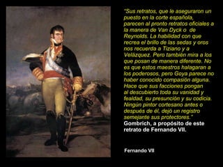 Fernando VII “ Sus retratos, que le aseguraron un puesto en la corte española, parecen al pronto retratos oficiales a la manera de Van Dyck o  de Reynolds. La habilidad con que recrea el brillo de las sedas y oros nos recuerda a Tiziano y a Velázquez. Pero también mira a los que posan de manera diferente. No es que estos maestros halagaran a los poderosos, pero Goya parece no haber conocido compasión alguna. Hace que sus facciones pongan al descubierto toda su vanidad y fealdad, su presunción y su codicia. Ningún pintor cortesano antes o después de él, dejó un registro semejante sus protectores.” Gombrich, a propósito de este retrato de Fernando VII. 