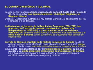 EL CONTEXTO HISTÓRICO Y CULTURAL La vida de Goya abarca  desde el reinado de Carlos III hasta el de Fernando VII. Se  sitúa  entre  dos épocas históricas: el Antiguo Régimen y el Régimen Liberal. Desde el Despotismo Ilustrado del rey-alcalde Carlos III, al absolutismo del rey Fernando VII, el deseado. La Ilustración, el impacto de la Revolución Francesa (1789-1799), las guerras con Francia y la invasión napoleónica, la Guerra de Independencia (1808-1814) y la restauración en el trono del rey Fernando VII , amén del trienio liberal, su adhesión a las tesis liberales y el  exilio final en Burdeos  con el que corona su trayectoria vital, jalonan su intensa vida. La vida de Goya es el reflejo de la historia convulsa de España  desde el antiguo régimen hasta el tránsito hacia el estado liberal. Goya será  testigo  de estos cambios que  marcarán profundamente su vida personal y artística . Goya  como  persona destaca por su  talante liberal y patriota ,  su amor al pueblo y un  cierto desprecio crítico hacia la aristocracia y la Corona . La crítica social supone para él una reflexión y punto de partida para construir una sociedad mejor, más justa y racional. 
