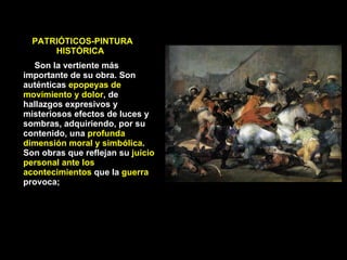 Son la vertiente más importante de su obra. Son auténticas  epopeyas de movimiento y dolor , de hallazgos expresivos y misteriosos efectos de luces y sombras, adquiriendo, por su contenido, una  profunda dimensión moral y simbólica . Son obras que reflejan su  juicio personal ante los acontecimientos  que la  guerra  provoca;  PATRIÓTICOS-PINTURA  HISTÓRICA 