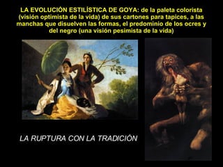 LA EVOLUCIÓN ESTILÍSTICA DE GOYA: de la paleta colorista (visión optimista de la vida) de sus cartones para tapices, a las manchas que disuelven las formas, el predominio de los ocres y del negro (una visión pesimista de la vida) LA RUPTURA CON LA TRADICIÓN 