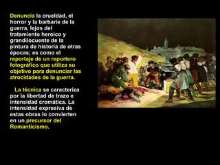 Denuncia  la crueldad, el horror y la barbarie de la guerra, lejos del tratamiento heroico y grandilocuente de la pintura de historia de otras épocas; es como el  reportaje de un reportero fotográfico que utiliza su objetivo para denunciar las atrocidades de la guerra. La técnica  se caracteriza por la libertad de trazo e intensidad cromática. La intensidad expresiva de estas obras lo convierten en un  precursor del Romanticismo . 