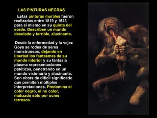 Estas  pinturas murales  fueron realizadas entre 1819 y 1823 para sí mismo en su  quinta del sordo. Describen un mundo desolado y terrible, alucinante .  Desde la enfermedad y la vejez Goya se rodea de seres monstruosos,  dejando en libertad los fantasmas de su mundo interior  y su fantasía plasma representaciones patéticas, penetrando en un mundo visionario y alucinante. Son obras de difícil significado que permiten múltiples interpretaciones.  Predomina el color negro, el no color, matizado sólo por ocres terrosos. LAS PINTURAS NEGRAS 