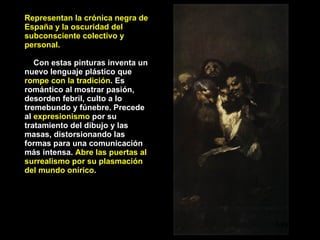 Representan la crónica negra de España y la oscuridad del subconsciente colectivo y personal. Con estas pinturas inventa un nuevo lenguaje plástico que  rompe con la tradición . Es romántico al mostrar pasión, desorden febril, culto a lo tremebundo y fúnebre. Precede al  expresionismo  por su tratamiento del dibujo y las masas, distorsionando las formas para una comunicación más intensa.  Abre las puertas al surrealismo por su plasmación del mundo onírico . Leyendo 