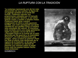 “ La estampa representa uno de los más alucinantes de sus sueños: la figura de un gigante sentado en el borde del mundo. Podemos calcular sus proporciones colosales por el menudo paisaje del primer término, y ver cómo reduce casas y castillo a simples motas. Podemos hacer girar nuestra imaginación en torno a esta aparición horrible, que está conseguida con tanta claridad en sus perfiles como si hubiera sido estudiada del natural. El monstruo está sentado como una carga aplastante sobre un paisaje a la luz de la luna. ¿Pensaba Goya en la suerte de su país, oprimido por las guerras y la insensatez humana? ¿O creó simplemente una imagen, como si fuera un poema? Pues fue éste el efecto más destacado de la ruptura de la tradición: el de que los artistas se sintieron en libertad de plasmar sus visiones sobre el papel como sólo los poetas habían hecho hasta entonces.” GOMBRICH LA RUPTURA CON LA TRADICIÓN 