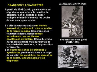 Los Caprichos (1797-1799) Los desastres de la guerra  (1810-1815)  A partir de 1792 (sordo ya) se vuelca en el grabado, que ofrece la ocasión de contactar con el público al poder multiplicar indefinidamente las copias de una estampa o lámina. Su plástica nos traslada a  un mundo inverosímil, oculto en lo más recóndito de la mente humana.  Son creaciones totalmente libres, donde  rompe formalmente con los ideales neoclásicos de belleza.  Como ilustrado hurga en las llagas más purulentas de la sociedad de su época, a la que critica ferozmente. Son  cuatro las series de grabados y aguafuertes  por él realizados a lo largo de su vida:  los caprichos, los desastres de la guerra, la tauromaquia y los disparates. GRABADOS Y AGUAFUERTES 