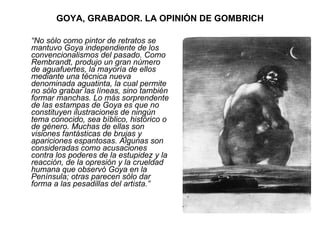 GOYA, GRABADOR. LA OPINIÓN DE GOMBRICH “ No sólo como pintor de retratos se mantuvo Goya independiente de los convencionalismos del pasado. Como Rembrandt, produjo un gran número de aguafuertes, la mayoría de ellos mediante una técnica nueva denominada aguatinta, la cual permite no sólo grabar las líneas, sino también formar manchas. Lo más sorprendente de las estampas de Goya es que no constituyen ilustraciones de ningún tema conocido, sea bíblico, histórico o de género. Muchas de ellas son visiones fantásticas de brujas y apariciones espantosas. Algunas son consideradas como acusaciones contra los poderes de la estupidez y la reacción, de la opresión y la crueldad humana que observó Goya en la Península; otras parecen sólo dar forma a las pesadillas del artista.” 