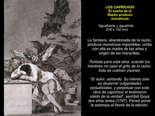 LOS CAPRICHOS El sueño de la Razón produce monstruos Aguafuerte y aguatinta.  218 x 152 mm La fantasía, abandonada de la razón, produce monstruos imposibles; unida con ella es madre de las artes y origen de las maravillas.   Portada para esta obra: cuando los hombres no oyen el grito de la razón, todo se vuelven visones.   “ El autor, soñando. Su intento solo es desterrar vulgaridades perjudiciales, y perpetuar con esta obra de caprichos el testimonio sólido de la verdad ”, escribió Goya dos años antes (1797). Pensó poner la estampa al frente de la edición. 