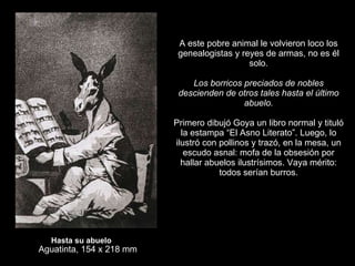 Hasta su abuelo Aguatinta, 154 x 218 mm A este pobre animal le volvieron loco los genealogistas y reyes de armas, no es él solo.   Los borricos preciados de nobles descienden de otros tales hasta el último abuelo.   Primero dibujó Goya un libro normal y tituló la estampa “El Asno Literato”. Luego, lo ilustró con pollinos y trazó, en la mesa, un escudo asnal: mofa de la obsesión por hallar abuelos ilustrísimos. Vaya mérito: todos serían burros. 