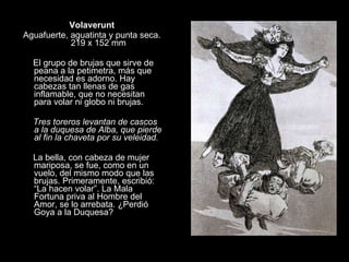 Volaverunt Aguafuerte, aguatinta y punta seca. 219 x 152 mm   El grupo de brujas que sirve de peana a la petimetra, más que necesidad es adorno. Hay cabezas tan llenas de gas inflamable, que no necesitan para volar ni globo ni brujas. Tres toreros levantan de cascos a la duquesa de Alba, que pierde al fin la chaveta por su veleidad.   La bella, con cabeza de mujer mariposa, se fue, como en un vuelo, del mismo modo que las brujas. Primeramente, escribió: “La hacen volar”. La Mala Fortuna priva al Hombre del Amor, se lo arrebata. ¿Perdió Goya a la Duquesa? 