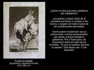 Tu que no puedes   Aguafuerte y aguatinta bruñida. 218 x 252 mm ¿Quién no dirá que estos caballeros son caballerías?   Los pobres y clases útiles de la sociedad que llevan a cuestas a los burros, o cargan con todo el peso de las contribuciones del estado.   “ Como suben los borricos” fue su primer título: muchos encumbrados son asnos, aunque manden y gobiernen. Por si fuera poco, se encaraman sobre el sudor de los humildes. “Tú que no puedes, llévame a cuestas”. Qué tiesos van. Y con espuelas. 