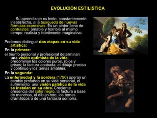 EVOLUCIÓN ESTILÍSTICA Su aprendizaje es lento, constantemente insatisfecho, a la  búsqueda de nuevas fórmulas expresivas . Es un pintor lleno de  contrastes : amable y horrible al mismo tiempo; realista y febrilmente imaginativo. Podemos distinguir  dos etapas en su vida artística: En la  primera : el triunfo personal y profesional determinan  una  visión optimista de la vida ;  predominan los colores puros, rojos y grises; la factura acabada, el dibujo preciso y continuo y los temas amables. En la  segunda : La  enfermedad y la sordera  (1790)  operan un cambio profundo en su vida personal, el sufrimiento  una  visión patética de la vida se instalan en su obra .  Creciente presencia del  color negro , la factura a base de manchas, el dibujo roto, los temas dramáticos o de una fantasía sombría. 