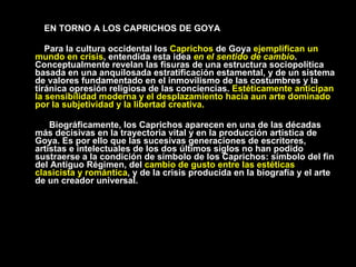 EN TORNO A LOS CAPRICHOS DE GOYA Para la cultura occidental los  Caprichos  de Goya  ejemplifican un mundo en crisis , entendida esta idea  en el sentido de cambio . Conceptualmente revelan las fisuras de una estructura sociopolítica basada en una anquilosada estratificación estamental, y de un sistema de valores fundamentado en el inmovilismo de las costumbres y la tiránica opresión religiosa de las conciencias.  Estéticamente anticipan la sensibilidad moderna y el desplazamiento hacia aun arte dominado por la subjetividad y la libertad creativa.   Biográficamente, los Caprichos aparecen en una de las décadas más decisivas en la trayectoria vital y en la producción artística de Goya. Es por ello que las sucesivas generaciones de escritores, artistas e intelectuales de los dos últimos siglos no han podido sustraerse a la condición de símbolo de los Caprichos: símbolo del fin del Antiguo Régimen, del  cambio de gusto entre las estéticas clasicista y romántica , y de la crisis producida en la biografía y el arte de un creador universal. 