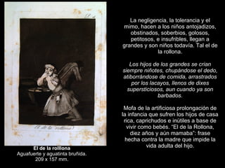   La negligencia, la tolerancia y el mimo, hacen a los niños antojadizos, obstinados, soberbios, golosos, petitosos, e insufribles, llegan a grandes y son niños todavía. Tal el de la rollona.   Los hijos de los grandes se crian siempre niñotes, chupándose el dedo, atiborrándose de comida, arrastrados por los lacayos, llenos de dixes supersticiosos, aun cuando ya son barbados.   Mofa de la artificiosa prolongación de la infancia que sufren los hijos de casa rica, caprichudos e inútiles a base de vivir como bebés. “El de la Rollona, diez años y aún mamaba”: frase hecha contra la madre que impide la vida adulta del hijo. El de la rolllona   Aguafuerte y aguatinta bruñida.  209 x 157 mm. 