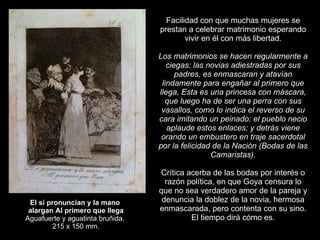 El si pronuncian y la mano  alargan Al primero que llega Aguafuerte y aguatinta bruñida.  215 x 150 mm. Facilidad con que muchas mujeres se prestan a celebrar matrimonio esperando vivir en él con más libertad.   Los matrimonios se hacen regularmente a ciegas: las novias adiestradas por sus padres, es enmascaran y atavían lindamente para engañar al primero que llega, Esta es una princesa con máscara, que luego ha de ser una perra con sus vasallos, como lo indica el reverso de su cara imitando un peinado: el pueblo necio aplaude estos enlaces; y detrás viene orando un embustero en traje sacerdotal por la felicidad de la Nación (Bodas de las Camaristas).   Crítica acerba de las bodas por interés o razón política, en que Goya censura lo que no sea verdadero amor de la pareja y denuncia la doblez de la novia, hermosa enmascarada, pero contenta con su sino. El tiempo dirá cómo es. 