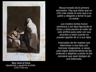 Que viene el Coco Aguafuerte y aguatinta bruñida.  219 X 154 mm Abuso funesto de la primera educación. Hay que hacer que un niño más miedo al coco que a su padre y obligarle a temer lo que no existe.   Las madres tontas hacen medrosos a los hijos figurando el Coco; y otras peores se valen de este artificio para estar con sus amantes a solas cuando no pueden apartar de sí a sus hijos.   Insensatez de las madres que aterrorizan a sus hijos con horrores imaginarios, a veces para lograr desentenderse de las criaturas o alejarlas cuando no les conviene que sean testigos de una bribonada. 