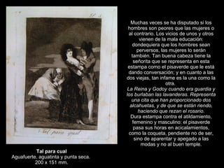 Tal para cual Aguafuerte, aguatinta y punta seca.  200 x 151 mm. Muchas veces se ha disputado si los hombres son peores que las mujeres o al contrario. Los vicios de unos y otros vienen de la mala educación: dondequiera que los hombres sean perversos, las mujeres lo serán también. Tan buena cabeza tiene la señorita que se representa en esta estampa como el pisaverde que le está dando conversación; y en cuanto a las dos viejas, tan infame es la una como la otra.  La Reina y Godoy cuando era guardia y los burlaban las lavanderas. Representa una cita que han proporcionado dos alcahuetas, y de que se están riendo, haciendo que rezan el rosario. Dura estampa contra el atildamiento, femenino y masculino: el pisaverde pasa sus horas en acicalamientos, como la coqueta, pendiente no de ser, sino de aparentar y apegado a las modas y no al buen temple. 