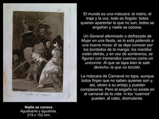 Nadie se conoce  Aguafuerte y aguatinta.  219 x 153 mm. El mundo es una máscara: el rostro, el traje y la voz, todo es fingido: todos quieren aparentar lo que no son, todos se engañan y nadie se conoce.   Un General afeminado o disfrazado de Mujer en una fiesta, se lo está pidiendo a una buena moza; él se deja conocer por los bordados de la manga; los maridos están detrás, y en vez de sombreros, se figuran con tremendos cuernos como un unicornio. Al que se tapa bien le sale derecho; la que no torcido.   La máscara de Carnaval no tapa, aunque todos finjan que no saben quienes son y, así, obren a su antojo y puedan complacerse. Pero el engaño no existe en el carnaval de la vida: ni los “cuernos” pueden, al cabo, disimularse. 