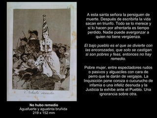 No hubo remedio Aguafuerte y aguatinta bruñida  219 x 152 mm A esta santa señora la persiguen de muerte. Después de escribirla la vida sacan en triunfo. Todo se lo merece y si lo hacen por afrentarla es tiempo perdido. Nadie puede avergonzar a quien no tiene vergüenza.   El bajo pueblo es el que se divierte con las encorozadas, que solo se castigan si son pobres y feas, entonces no hay remedio.   Pobre mujer, entre espectadores rudos o pasivos y alguaciles con cara de perro que le darán de vergajos. La Inquisición pone coroza o cucurucho de infamia o una infeliz desnuda y la Justicia la exhibe ante el Pueblo. Una ignorancia sobre otra. 