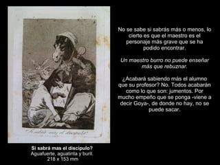 Si sabrá mas el discípulo? Aguafuerte, aguatinta y buril. 218 x 153 mm   No se sabe si sabrás más o menos, lo cierto es que el maestro es el personaje más grave que se ha podido encontrar.   Un maestro burro no puede enseñar más que rebuznar.   ¿Acabará sabiendo más el alumno que su profesor? No. Todos acabarán como lo que son: jumentos. Por mucho empeño que se ponga -viene a decir Goya-, de donde no hay, no se puede sacar. 