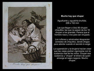 Mucho hay que chupar   Aguafuerte y aguatinta bruñida.  208 x 152 mm   Las que llegan a (los) 80 chupan chiquillos; las que no pasan de los 18 chupan a los grandes. Parece que el hombre nace y vive para ser chupado.   Los rufianes y alcahuetas desgracian centadas de chiquillos, dando drogas para abortar cuando el secreto lo exige.   La superstición y la brujería hacían creer que las viejas podían vigorizarse con la sustancia vital de los niños. Chupar esa sustancia y “chupar” el dinero de quien encarga el negro negocio. Mucho chupar. 