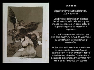 Soplones   Aguafuerte y aguatinta bruñida.  208 x 153 mm   Los brujos soplones son los más fastidiosos de toda la brujería y los menos inteligentes en aquel arte. Si supieran algo no se meterían a soplones.   La confesión auricular no sirve más que para llenar los oídos de los frailes de suciedades, obscenidades y porquerías.   Quien denuncia desde el anonimato es un demonio que satisface al depravado y crea un ambiente fétido (obsérvense abajo las fuentes de la delación). Sólo maldad y alevosía hay en el alma hedionda del soplón. 