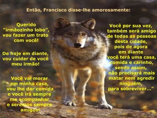 Então, Francisco disse-lhe amorosamente: Você por sua vez,  também será amigo de todas as pessoas  desta cidade,  pois de agora  em diante  você terá uma casa, comida e carinho, sendo assim,  não precisará mais matar nem agredir ninguém,  para sobreviver..."  Querido “ irmãozinho lobo”,  vou fazer um trato  com você! De hoje em diante,  vou cuidar de você  meu irmão! Você vai morar  em minha casa,  vou lhe dar comida e você irá sempre  me acompanhar  e seremos sempre  amigos! 