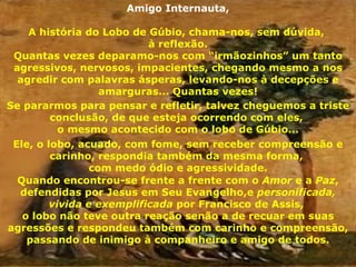 Amigo Internauta, A história do Lobo de Gúbio, chama-nos, sem dúvida,  à reflexão. Quantas vezes deparamo-nos com “irmãozinhos” um tanto agressivos, nervosos, impacientes, chegando mesmo a nos agredir com palavras ásperas, levando-nos à decepções e amarguras... Quantas vezes! Se pararmos para pensar e refletir, talvez cheguemos a triste conclusão, de que esteja ocorrendo com eles,  o mesmo acontecido com o lobo de Gúbio... Ele, o lobo, acuado, com fome, sem receber compreensão e carinho, respondia também da mesma forma,  com medo ódio e agressividade. Quando encontrou-se frente a frente com o  Amor  e a  Paz , defendidas por Jesus em Seu Evangelho,e  personificada, vivida e exemplificada  por Francisco de Assis,  o lobo não teve outra reação senão a de recuar em suas agressões e respondeu também com carinho e compreensão, passando de inimigo à companheiro e amigo de todos. 