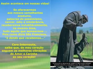 STATUE OF ST. FRANCIS OF ASSISI AT THE VIANSA WINERY, SONOMA COUNTY, CALIFORNIA, USA - BY JOHN ALVES. Assim acontece em nossas vidas! Se oferecermos  aos nossos semelhantes azedume,  palavras de pessimismo,  rancor, ódio e intolerância,  receberemos indubitávelmente,  na mesma dose,  tudo aquilo que semearmos ... Pois como dizia São Francisco,  "é  dando que recebemos ..."   Caro Internauta, saiba que, de meu coração seguem as melhores vibrações  de Amor e Carinho  ao seu coração! 