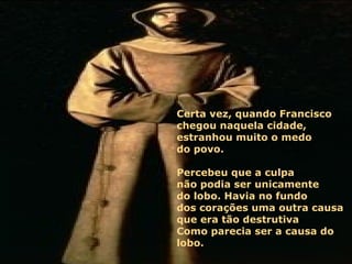 Certa vez, quando Francisco  chegou naquela cidade, estranhou muito o medo  do povo.  Percebeu que a culpa  não podia ser unicamente  do lobo. Havia no fundo  dos corações uma outra causa  que era tão destrutiva  Como parecia ser a causa do lobo.  