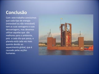 Conclusão Com  este trabalho concluímos que cada tipo de energia  (renovável ou não renovável) tem as suas vantagens e suas desvantagens, mas devemos utilizar aquelas que  são melhores para o ambiente, pois  a cada dia que passa, o planeta está cada vez mais quente devido ao aquecimento global, que é causado pelas acções humanas. 