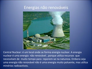 Central Nuclear: é um local onde se forma energia nuclear. A energia nuclear é uma energia  não renovável , porque utiliza recursos  que necessitam de  muito tempo para  reporem-se na natureza. Embora seja uma energia não renovável não é uma energia muito poluente, mas utiliza minérios radioactivos. Energias não renováveis 