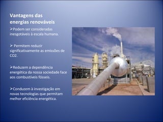 Vantagens das energias renováveis Podem ser consideradas inesgotáveis à escala humana. Permitem reduzir significativamente as emissões de CO2. Reduzem a dependência energética da nossa sociedade face aos combustíveis fósseis. Conduzem à investigação em novas tecnologias que permitam melhor eficiência energética.   